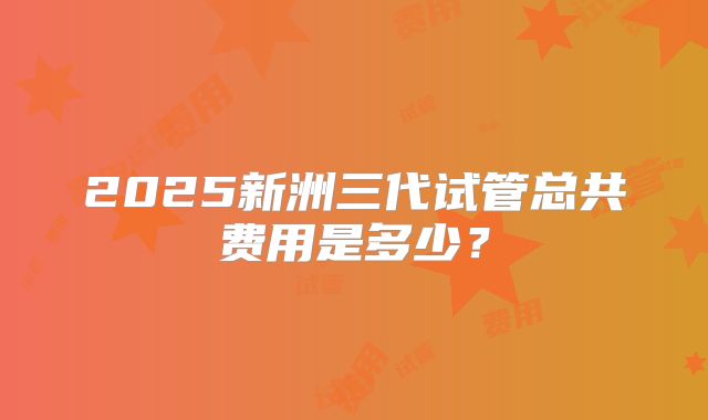 2025新洲三代试管总共费用是多少？