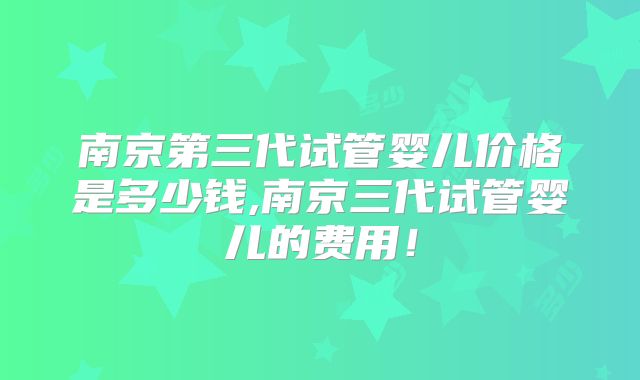南京第三代试管婴儿价格是多少钱,南京三代试管婴儿的费用！
