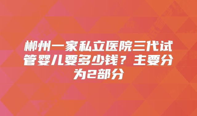 郴州一家私立医院三代试管婴儿要多少钱？主要分为2部分