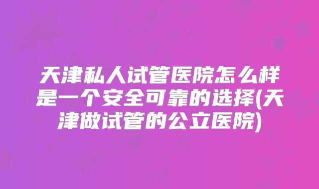 天津私人试管医院怎么样是一个安全可靠的选择(天津做试管的公立医院)