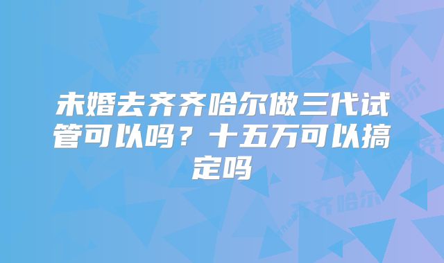 未婚去齐齐哈尔做三代试管可以吗？十五万可以搞定吗