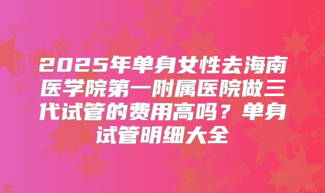 2025年单身女性去海南医学院第一附属医院做三代试管的费用高吗？单身试管明细大全