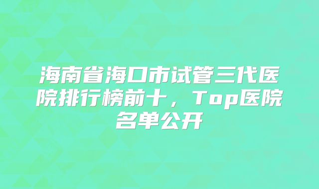 海南省海口市试管三代医院排行榜前十，Top医院名单公开