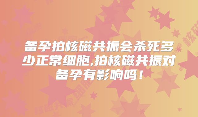 备孕拍核磁共振会杀死多少正常细胞,拍核磁共振对备孕有影响吗！