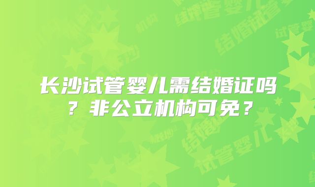 长沙试管婴儿需结婚证吗?非公立机构可免?