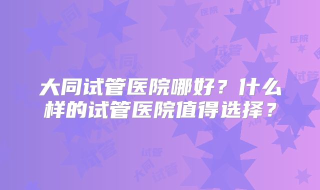 大同试管医院哪好？什么样的试管医院值得选择？