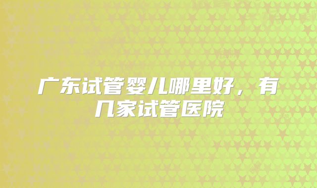 广东试管婴儿哪里好，有几家试管医院