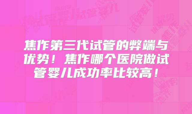 焦作第三代试管的弊端与优势！焦作哪个医院做试管婴儿成功率比较高！
