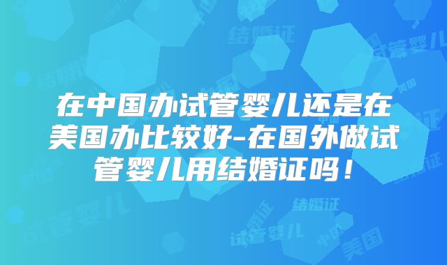 在中国办试管婴儿还是在美国办比较好-在国外做试管婴儿用结婚证吗！