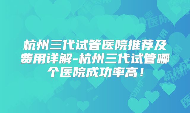 杭州三代试管医院推荐及费用详解-杭州三代试管哪个医院成功率高!