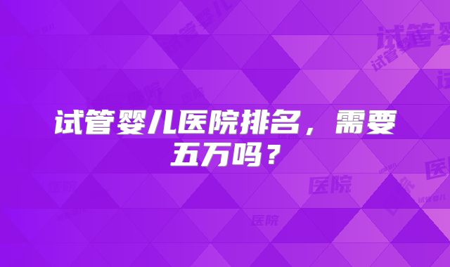 试管婴儿医院排名，需要五万吗？