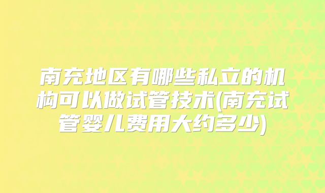 南充地区有哪些私立的机构可以做试管技术(南充试管婴儿费用大约多少)