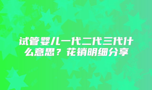 试管婴儿一代二代三代什么意思？花销明细分享