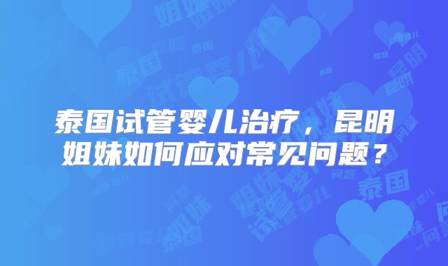 泰国试管婴儿治疗，昆明姐妹如何应对常见问题？