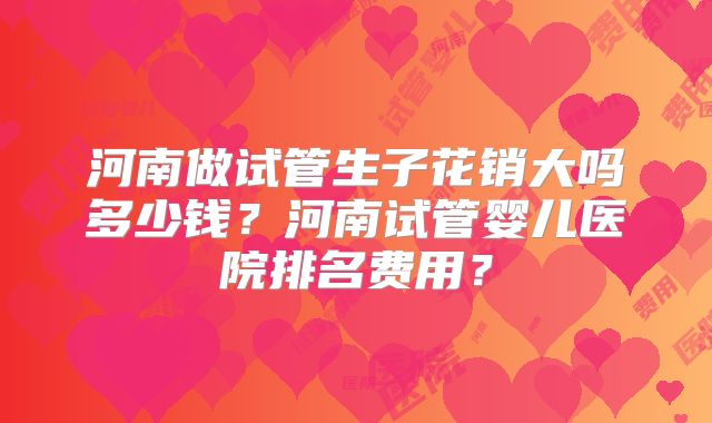 河南做试管生子花销大吗多少钱？河南试管婴儿医院排名费用？