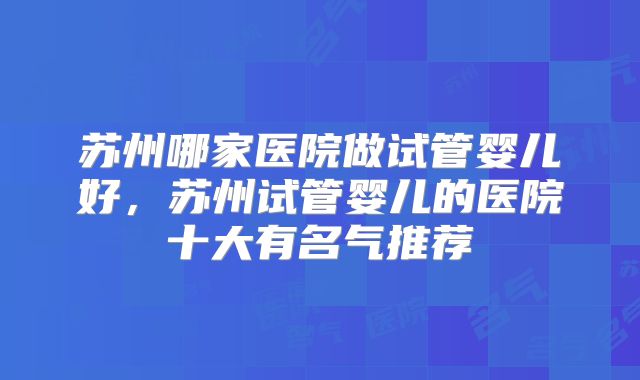 苏州哪家医院做试管婴儿好，苏州试管婴儿的医院十大有名气推荐