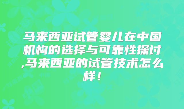 马来西亚试管婴儿在中国机构的选择与可靠性探讨,马来西亚的试管技术怎么样！