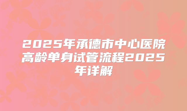 2025年承德市中心医院高龄单身试管流程2025年详解