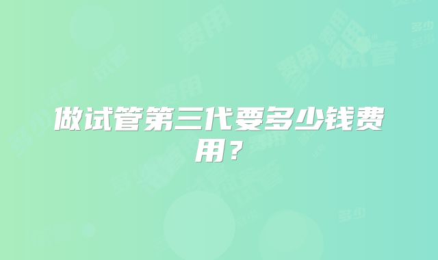 做试管第三代要多少钱费用？