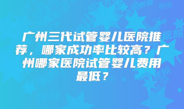 广州三代试管婴儿医院推荐，哪家成功率比较高？广州哪家医院试管婴儿费用最低？