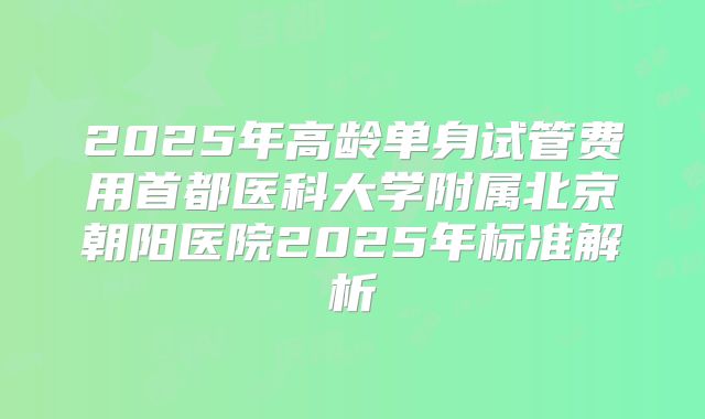 2025年高龄单身试管费用首都医科大学附属北京朝阳医院2025年标准解析