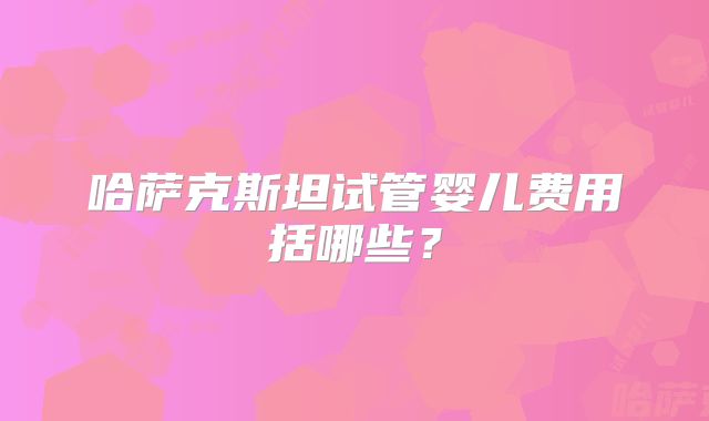 哈萨克斯坦试管婴儿费用括哪些？