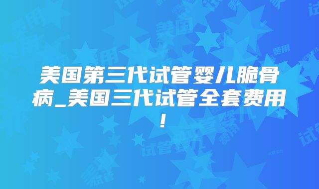 美国第三代试管婴儿脆骨病_美国三代试管全套费用！