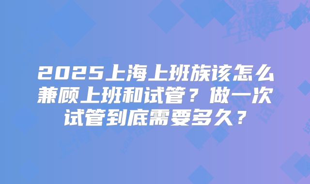 2025上海上班族该怎么兼顾上班和试管？做一次试管到底需要多久？