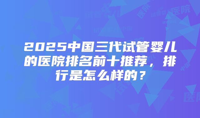 2025中国三代试管婴儿的医院排名前十推荐，排行是怎么样的？