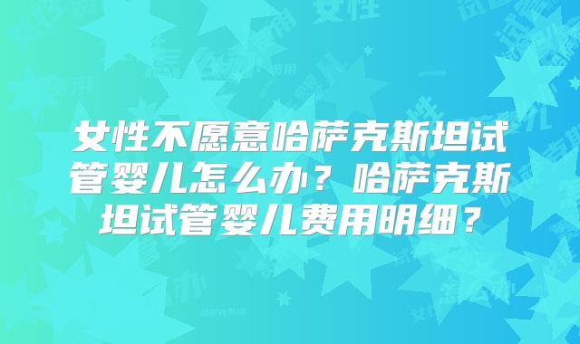 女性不愿意哈萨克斯坦试管婴儿怎么办？哈萨克斯坦试管婴儿费用明细？