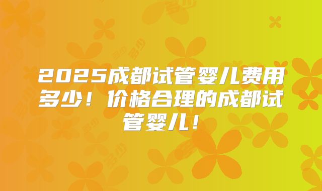 2025成都试管婴儿费用多少！价格合理的成都试管婴儿！