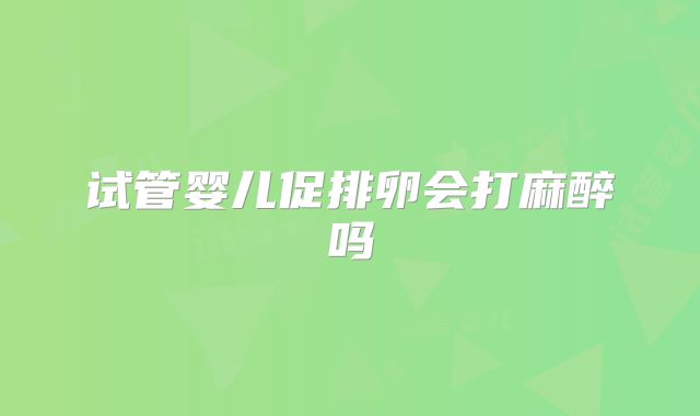 试管婴儿促排卵会打麻醉吗