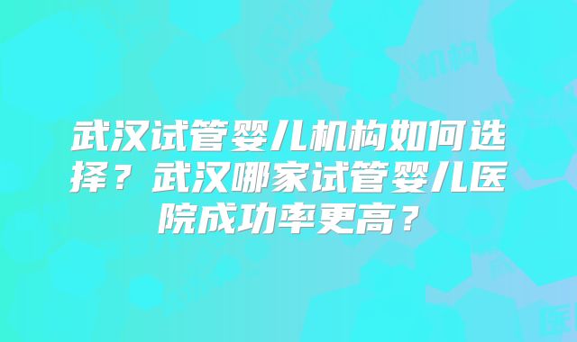 武汉试管婴儿机构如何选择？武汉哪家试管婴儿医院成功率更高？
