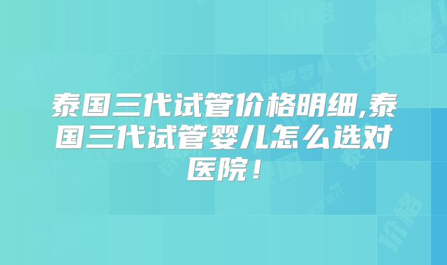 泰国三代试管价格明细,泰国三代试管婴儿怎么选对医院！