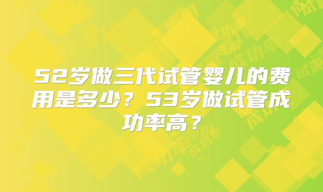 52岁做三代试管婴儿的费用是多少？53岁做试管成功率高？