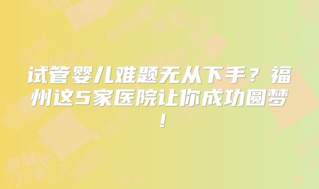 试管婴儿难题无从下手？福州这5家医院让你成功圆梦！
