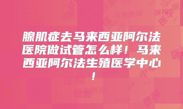 腺肌症去马来西亚阿尔法医院做试管怎么样！马来西亚阿尔法生殖医学中心！