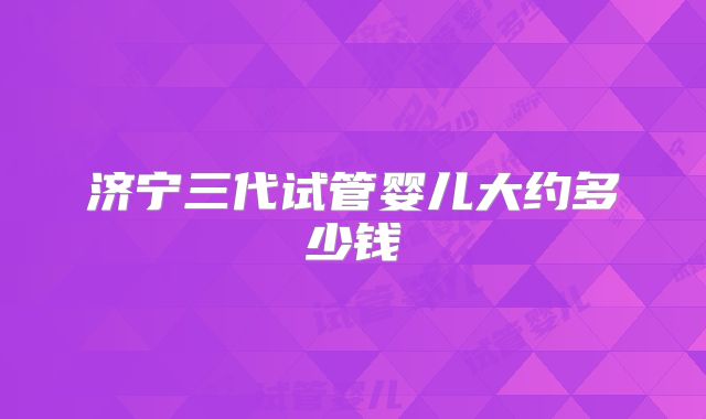 济宁三代试管婴儿大约多少钱