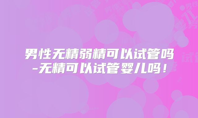 男性无精弱精可以试管吗-无精可以试管婴儿吗！