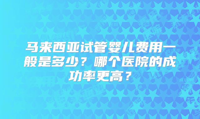 马来西亚试管婴儿费用一般是多少？哪个医院的成功率更高？