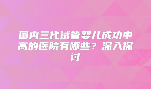 国内三代试管婴儿成功率高的医院有哪些？深入探讨