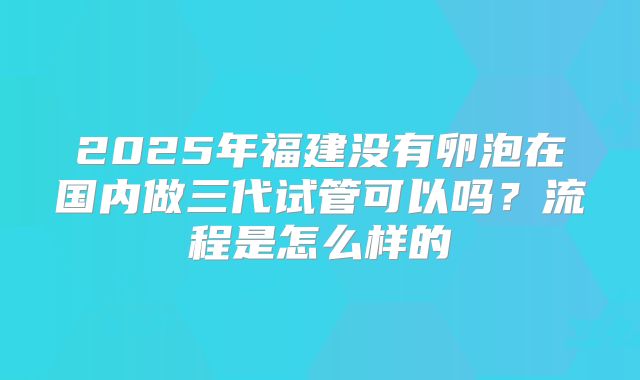 2025年福建没有卵泡在国内做三代试管可以吗？流程是怎么样的