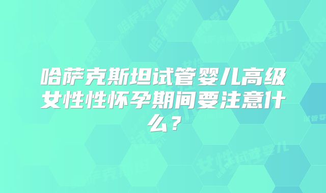 哈萨克斯坦试管婴儿高级女性性怀孕期间要注意什么？
