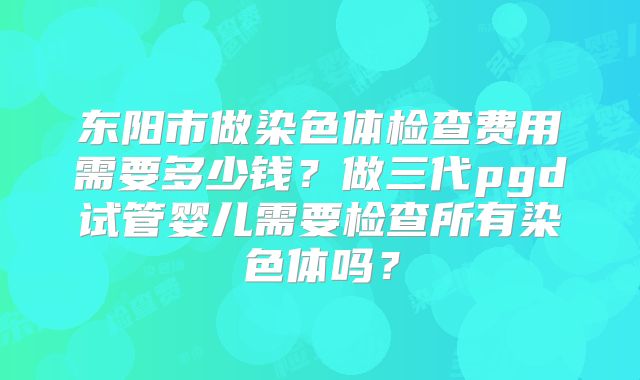 东阳市做染色体检查费用需要多少钱？做三代pgd试管婴儿需要检查所有染色体吗？