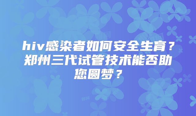 hiv感染者如何安全生育?郑州三代试管技术能否助您圆梦?