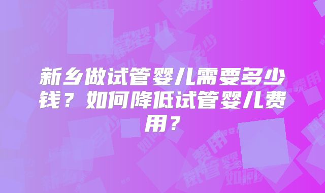 新乡做试管婴儿需要多少钱？如何降低试管婴儿费用？