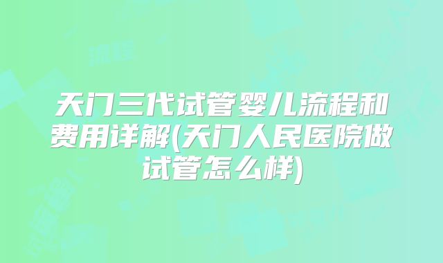 天门三代试管婴儿流程和费用详解(天门人民医院做试管怎么样)