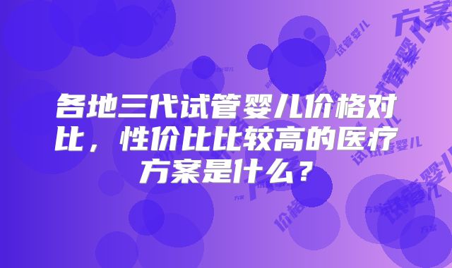 各地三代试管婴儿价格对比,性价比比较高的医疗方案是什么?