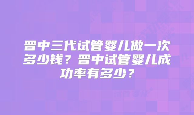 晋中三代试管婴儿做一次多少钱？晋中试管婴儿成功率有多少？