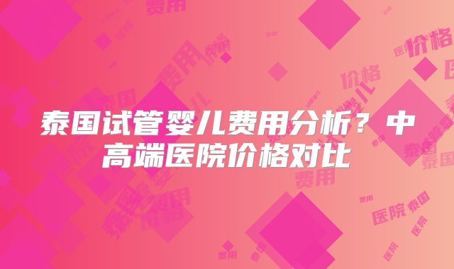 泰国试管婴儿费用分析？中高端医院价格对比